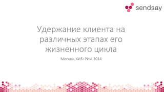 Удержание клиента на
различных этапах его
жизненного цикла
Москва, КИБ+РИФ 2014
 