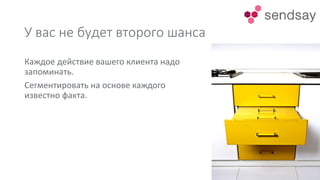 У вас не будет второго шанса
Каждое действие вашего клиента надо
запоминать.
Сегментировать на основе каждого
известно факта.
 