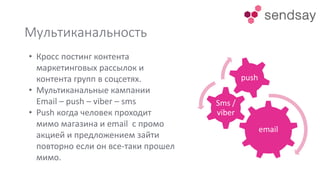Мультиканальность
email
Sms /
viber
push
• Кросс постинг контента
маркетинговых рассылок и
контента групп в соцсетях.
• Мультиканальные кампании
Email – push – viber – sms
• Push когда человек проходит
мимо магазина и email с промо
акцией и предложением зайти
повторно если он все-таки прошел
мимо.
 