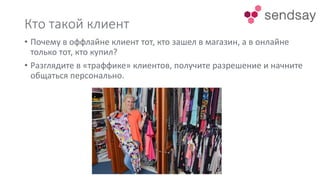 Кто такой клиент
• Почему в оффлайне клиент тот, кто зашел в магазин, а в онлайне
только тот, кто купил?
• Разглядите в «траффике» клиентов, получите разрешение и начните
общаться персонально.
 