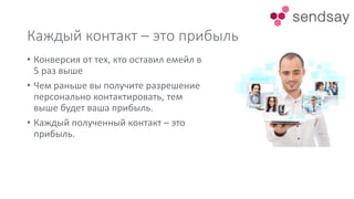 Каждый контакт – это прибыль
• Конверсия от тех, кто оставил емейл в
5 раз выше
• Чем раньше вы получите разрешение
персонально контактировать, тем
выше будет ваша прибыль.
• Каждый полученный контакт – это
прибыль.
 