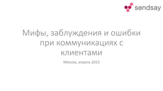 Мифы, заблуждения и ошибки
при коммуникациях с
клиентами
Москва, апрель 2015
 