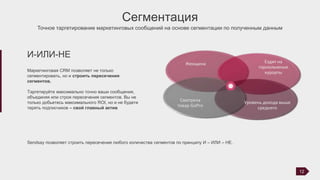 Сегментация
Точное таргетирование маркетинговых сообщений на основе сегментации по полученным данным
Маркетинговая CRM позволяет не только
сегментировать, но и строить пересечения
сегментов.
Таргетируйте максимально точно ваши сообщения,
объединяя или строя пересечения сегментов. Вы не
только добьетесь максимального ROI, но и не будете
терять подписчиков – свой главный актив
И-ИЛИ-НЕ
Sendsay позволяет строить пересечение любого количества сегментов по принципу И – ИЛИ – НЕ.
12
Женщина Ездит на
горнолыжные
курорты
Уровень дохода выше
среднего
Смотрела
товар GoPro
 