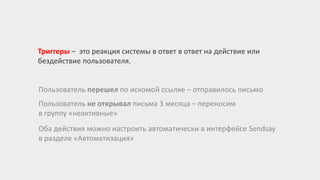 Триггеры – это реакция системы в ответ в ответ на действие или
бездействие пользователя.
Пользователь перешел по искомой ссылке – отправилось письмо
Пользователь не открывал письма 3 месяца – переносим
в группу «неактивные»
Оба действия можно настроить автоматически в интерфейсе Sendsay
в разделе «Автоматизация»
 