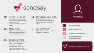 8-800-333-69-63
www.sendsay.com
facebook.com/sendsay
anna@sendsay.ru,
ask@sendsay.ru
Москва, ул Барклая д 6 стр 5
Контакты01 16 ЛЕТ НА РЫНКЕ
Крупнейший сервис среди
российских платформ. Среди
наших клиентов -
министерства и крупнейшие
банки
02 МОЩНОСТЬ
10 миллионов писем в час.
Несколько миллионов sms в
час, любой объем данных.
05 СЕГМЕНТАЦИЯ
CRM возможности по анализу
сегментов и клиентов
МУЛЬТИКАНАЛЬНОСТЬ
Email, sms, push, соцсети,
автоматические телефонные
звонки, доставка бумажной
почты.
04
03 БЕЗОПАСНОСТЬ
Единственное решение для
email и sms маркетинга,
имеющее аттестат
соответствия закону о
персональных данных (и
имеющее сервера в России)
 