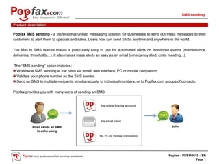 SMS sending
            Easy, inexpensive…Effective !

Product description

Popfax SMS sending - a professional unified messaging solution for businesses to send out mass messages to their
customers to alert them to specials and sales. Users now can send SMSs anytime and anywhere in the world.

The Mail to SMS feature makes it particularly easy to use for automated alerts on monitored events (maintenance,
deliveries, thresholds...). It also makes mass alerts as easy as an email (emergency alert, crisis meeting...).

The “SMS sending” option includes:
 Worldwide SMS sending at low rates via email, web interface, PC or mobile companion.
 Validate your phone number as the SMS sender.
 Send an SMS to multiple recipients simultaneously, to individual numbers, or to Popfax.com groups of contacts.

Popfax provides you with many ways of sending an SMS:


                                                        his online Popfax account




                                                        his email client
            Brian sends an SMS                                                                  John
               to John using
                                                        his PC or mobile companion




     Popfax.com, professional fax services, worldwide                                         Popfax – PSS110610 – EN
                                                                                                               Page 1
 