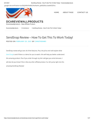 2/21/2021 SendSnap Review - How To Get This To Work Today! - Dcareviewallproducts
https://dcareviewallproducts.com/sendsnap-review-how-to-get-this-to-work-today/ 1/27
google-site-veri cation=tur5kQrWivh9xBSCV4uNaiHv_qA0GD6sLUswAXO2FUs
> >
Dcareviewallproducts E-Commerce SendSnap Review – How To Get This To Work Today!
SendSnap Review – How To Get This To Work Today!
POSTED ON FEBRUARY 20, 2021 BY CANDTADAMS
SendSnap review will go over all of the features. Plus, the price and I will explain what
Send Snap is and if there is a demo for you to watch. this will help you better understand
this amazing product. Plus if you order through my link I will give you some bonuses. I
will also let you know if this is like any other a liate product. So, let’s jump right into this
amazing SendSnap Review!
DCAREVIEWALLPRODUCTS
Dcareviewallproducts – New A liate Product.
HOME ABOUT PAGE CONTACT US
 