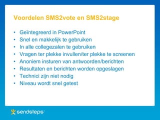 Voordelen SMS2vote en SMS2stage Geïntegreerd in PowerPoint Snel en makkelijk te gebruiken In alle collegezalen te gebruiken Vragen ter plekke invullen/ter plekke te screenen Anoniem insturen van antwoorden/berichten Resultaten en berichten worden opgeslagen Technici zijn niet nodig Niveau wordt snel getest 