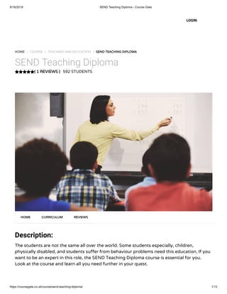 6/16/2019 SEND Teaching Diploma - Course Gate
https://coursegate.co.uk/course/send-teaching-diploma/ 1/13
( 1 REVIEWS )
HOME / COURSE / TEACHING AND EDUCATION / SEND TEACHING DIPLOMA
SEND Teaching Diploma
592 STUDENTS
Description:
The students are not the same all over the world. Some students especially, children,
physically disabled, and students su er from behaviour problems need this education. If you
want to be an expert in this role, the SEND Teaching Diploma course is essential for you.
Look at the course and learn all you need further in your quest.
HOME CURRICULUM REVIEWS
LOGIN
 