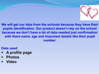 We will get our data from the schools because they have their
pupils identification. Our product doesn’t rely on the school
because we don’t have a lot of data needed just confirmation
with there name, age and important details like their pupil
number.
Data used:
 A profile page
 Photos
 Video
 