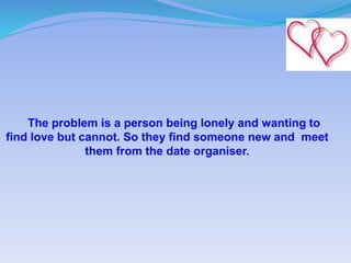 The problem is a person being lonely and wanting to
find love but cannot. So they find someone new and meet
them from the date organiser.
 