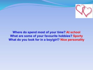 Where do spend most of your time? At school
What are some of your favourite hobbies? Sporty
What do you look for in a boy/girl? Nice personality
 