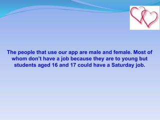 The people that use our app are male and female. Most of
whom don’t have a job because they are to young but
students aged 16 and 17 could have a Saturday job.
 