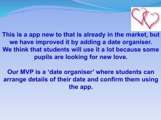 This is a app new to that is already in the market, but
we have improved it by adding a date organiser.
We think that students will use it a lot because some
pupils are looking for new love.
Our MVP is a ‘date organiser’ where students can
arrange details of their date and confirm them using
the app.
 