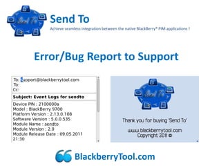 Send To
   Achieve seamless integration between the native BlackBerry® PIM applications !




Error/Bug Report to Support




                BlackberryTool.com
 