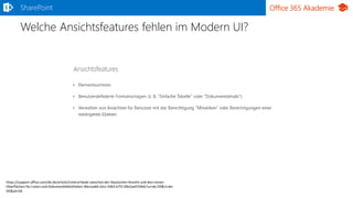 Office 365 AkademieSharePoint
Welche Ansichtsfeatures fehlen im Modern UI?
https://support.office.com/de-de/article/Unterschiede-zwischen-der-klassischen-Ansicht-und-den-neuen-
Oberflächen-für-Listen-und-Dokumentbibliotheken-30e1aab0-a5cc-4363-b7f2-09e2ae07d4dc?ui=de-DE&rs=de-
DE&ad=DE
 