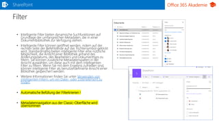 Office 365 Akademie
Filter
• Intelligente Filter bieten dynamische Suchfunktionen auf
Grundlage der umfangreichen Metadaten, die in einer
Dokumentbibliothek zur Verfügung stehen.
• Intelligente Filter können geöffnet werden, indem auf der
rechten Seite der Befehlsleiste auf das Trichtersymbol geklickt
wird. Standardmäßig bieten intelligente Filter eine nützliche
Möglichkeit, die Ansicht einer Bibliothek anhand des
Änderungsdatums, des Bearbeiters und Dokumenttyps zu
filtern. Sie können zusätzliche Metadatenspalten in der
Ansicht auswählen, um diese auch mit dem intelligenten
Filter zu filtern. Wenn Sie mit dem Ergebnis zufrieden sind,
können intelligente Filter als benutzerdefinierte Ansicht einer
Bibliothek gespeichert werden.
• Weitere Informationen finden Sie unter Verwenden von
intelligenten Filtern, um ein Datei- oder Listenelement zu
finden.
• Automatische Befüllung der Filterkrierien !
• Metadatennavigation aus der Classic-Oberfläche wird
übernommen
SharePoint
 