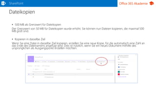 Office 365 Akademie
Dateikopien
• 500 MB als Grenzwert für Dateikopien
Der Grenzwert von 50 MB für Dateikopien wurde erhöht. Sie können nun Dateien kopieren, die maximal 500
MB groß sind.
• Kopieren in dasselbe Ziel
Wenn Sie eine Datei in dasselbe Ziel kopieren, erstellen Sie eine neue Kopie, für die automatisch eine Zahl an
das Ende des Dateinamens angefügt wird. Dies ist nützlich, wenn Sie ein neues Dokument mithilfe des
ursprünglichen als Ausgangspunkt erstellen möchten.
SharePoint
 