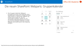 Office 365 Akademie
Die neuen SharePoint Webparts: Gruppenkalender
SharePoint
• Der Gruppen-Kalender-Webpart
ermöglicht es Ihnen, den Kalender einer
bestehenden modernen Gruppe auf einer
Seite einfach zu betrachten. Wählen Sie
einfach die Gruppe aus, die Sie
verknüpfen möchten, wählen Sie die
Anzahl der Kalenderereignisse pro Seite
aus, die Sie anzeigen möchten, und der
Webpart wird automatisch die Ereignisse
belegen.
https://techcommunity.microsoft.com/t5/SharePoint/New-Group-calendar-web-part-rolling-out-now/m-p/99819#M9229
 