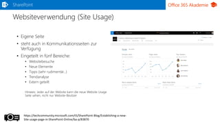 Office 365 Akademie
Websiteverwendung (Site Usage)
SharePoint
• Eigene Seite
• steht auch in Kommunikationsseiten zur
Verfügung
• Eingeteilt in fünf Bereiche:
• Websitebesuche
• Neue Elemente
• Tipps (sehr rudimentär…)
• Trendanalyse
• Extern geteilt
Hinweis: Jeder auf der Website kann die neue Website Usage
Seite sehen, nicht nur Website-Besitzer
https://techcommunity.microsoft.com/t5/SharePoint-Blog/Establishing-a-new-
Site-usage-page-in-SharePoint-Online/ba-p/83870
 