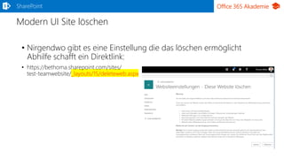 Office 365 Akademie
Modern UI Site löschen
• Nirgendwo gibt es eine Einstellung die das löschen ermöglicht
Abhilfe schafft ein Direktlink:
• https://bethoma.sharepoint.com/sites/
test-teamwebsite/_layouts/15/deleteweb.aspx
SharePoint
 