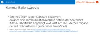 Office 365 Akademie
Kommunikationswebsite
SharePoint
• Externes Teilen ist per Standard deaktiviert,
da aber eine Kommunikationswebsite nicht in der SharePoint
Admin-Oberfläche angezeigt wird lässt sich die Externe Freigabe
derzeit nicht aktivieren (außer über PowerShell)
• Link zur englischsprachigen Anleitung: http://www.techmikael.com/2017/08/enable-external-sharing-
on.html?utm_content=buffere93d5&utm_medium=social&utm_source=twitter.com&utm_campaign=buffer&m=1
 