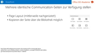 Office 365 Akademie
Mehrere identische Communication-Seiten zur Verfügung stellen
• Page Layout (mittlerweile nachgerüstet!)
• Kopieren der Seite über die Bibliothek möglich
SharePoint
http://www.n8d.at/blog/communication-sites-workaround-for-missing-page-layout-
option/?utm_source=feedburner&utm_medium=feed&utm_campaign=Feed%3A+n8d+%28Des
ign+%26+Development+by+Stefan+Bauer+-+n8d%29
 