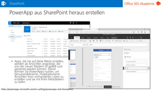 Office 365 Akademie
PowerApp aus SharePoint heraus erstellen
• Apps, die Sie auf diese Weise erstellen,
werden als Ansichten angezeigt, die
von der neuen Modern UI geteilt und
gestartet werden können. Damit
können Sie PowerApps nutzen, um
benutzerdefinierte, mobiloptimierte
Ansichten Ihrer vorhandenen Listen zu
erstellen und sie mit Ihren Mitarbeitern
zu teilen.
SharePoint
https://powerapps.microsoft.com/en-us/blog/powerapps-and-sharepoint/
 