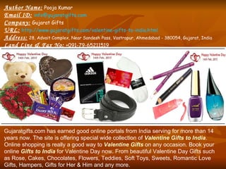 Author Name:   Pooja Kumar Email ID:   [email_address] Company:   Gujarat Gifts URL:   http://www.gujaratgifts.com/valentine-gifts-to-india.html Address:   28, Advait Complex, Near Sandesh Pass, Vastrapur, Ahmedabad - 380054, Gujarat, India Land Line & Fax No:   +091-79-65211519 Gujaratgifts.com has earned good online portals from India serving for more than 14 years now. The site is offering special wide collection of  Valentine Gifts to India . Online shopping is really a good way to  Valentine Gifts   on any occasion. Book your online  Gifts to India  for Valentine Day now. From beautiful Valentine Day Gifts such as Rose, Cakes, Chocolates, Flowers, Teddies, Soft Toys, Sweets, Romantic Love Gifts, Hampers, Gifts for Her & Him and any more. 