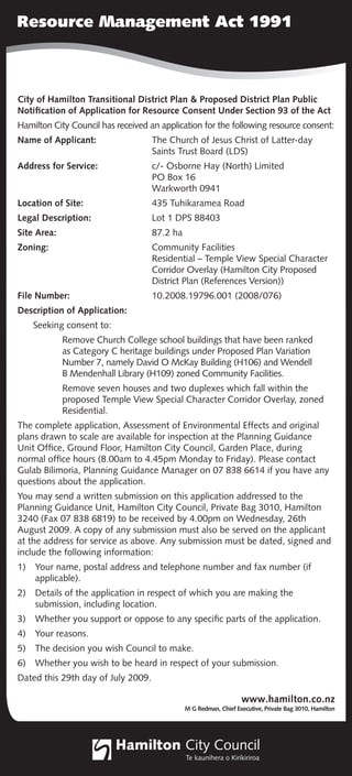 Resource Management Act 1991



City of Hamilton Transitional District Plan & Proposed District Plan Public
Notiﬁcation of Application for Resource Consent Under Section 93 of the Act
Hamilton City Council has received an application for the following resource consent:
Name of Applicant:                  The Church of Jesus Christ of Latter-day
                                    Saints Trust Board (LDS)
Address for Service:                c/- Osborne Hay (North) Limited
                                    PO Box 16
                                    Warkworth 0941
Location of Site:                   435 Tuhikaramea Road
Legal Description:                  Lot 1 DPS 88403
Site Area:                          87.2 ha
Zoning:                             Community Facilities
                                    Residential – Temple View Special Character
                                    Corridor Overlay (Hamilton City Proposed
                                    District Plan (References Version))
File Number:                        10.2008.19796.001 (2008/076)
Description of Application:
     Seeking consent to:
             Remove Church College school buildings that have been ranked
             as Category C heritage buildings under Proposed Plan Variation
             Number 7, namely David O McKay Building (H106) and Wendell
             B Mendenhall Library (H109) zoned Community Facilities.
             Remove seven houses and two duplexes which fall within the
             proposed Temple View Special Character Corridor Overlay, zoned
             Residential.
The complete application, Assessment of Environmental Effects and original
plans drawn to scale are available for inspection at the Planning Guidance
Unit Ofﬁce, Ground Floor, Hamilton City Council, Garden Place, during
normal ofﬁce hours (8.00am to 4.45pm Monday to Friday). Please contact
Gulab Bilimoria, Planning Guidance Manager on 07 838 6614 if you have any
questions about the application.
You may send a written submission on this application addressed to the
Planning Guidance Unit, Hamilton City Council, Private Bag 3010, Hamilton
3240 (Fax 07 838 6819) to be received by 4.00pm on Wednesday, 26th
August 2009. A copy of any submission must also be served on the applicant
at the address for service as above. Any submission must be dated, signed and
include the following information:
1)   Your name, postal address and telephone number and fax number (if
     applicable).
2)   Details of the application in respect of which you are making the
     submission, including location.
3)   Whether you support or oppose to any speciﬁc parts of the application.
4)   Your reasons.
5)   The decision you wish Council to make.
6)   Whether you wish to be heard in respect of your submission.
Dated this 29th day of July 2009.
 