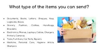 What type of the items you can send?
● Documents, Books, Letters, Cheques, Keys,
Logbooks, Boxes.
● Grocery, Fashion, Clothes, Handbags,
Bracelets.
● Electronics, Phones, Laptops, Cables, Chargers,
Printers, Cameras.
● Tools, Furniture, Car Parts, Repairs.
● Medicine, Personal Care, Hygiene Article,
Shampoo.
 