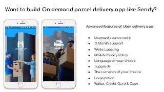 Want to build On demand parcel delivery app like Sendy?
Advanced features of Uber delivery app
● Licensed source code
● 12 Month support
● White Labeling
● NDA & Privacy Policy
● Language of your choice
● 1 upgrade
● The currency of your choice
● Localization
● Wallet, Credit Card & Cash
 