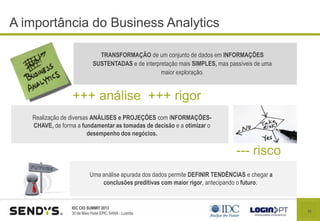 11
IDC CIO SUMMIT 2013
30 de Maio Hotel EPIC SANA - Luanda
A importância do Business Analytics
+++ análise +++ rigor
TRANSFORMAÇÃO de um conjunto de dados em INFORMAÇÕES
SUSTENTADAS e de interpretação mais SIMPLES, mas passíveis de uma
maior exploração.
Realização de diversas ANÁLISES e PROJEÇÕES com INFORMAÇÕES-
CHAVE, de forma a fundamentar as tomadas de decisão e a otimizar o
desempenho dos negócios.
--- risco
Uma análise apurada dos dados permite DEFINIR TENDÊNCIAS e chegar a
conclusões preditivas com maior rigor, antecipando o futuro.
 