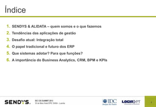 2
IDC CIO SUMMIT 2013
30 de Maio Hotel EPIC SANA - Luanda
Índice
1. SENDYS & ALIDATA – quem somos e o que fazemos
2. Tendências das aplicações de gestão
3. Desafio atual: Integração total
4. O papel tradicional e futuro dos ERP
5. Que sistemas adotar? Para que funções?
6. A importância do Business Analytics, CRM, BPM e KPIs
 