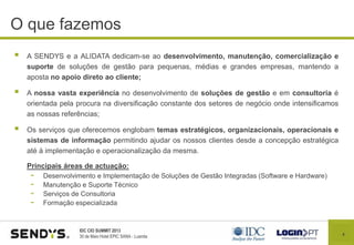 4
IDC CIO SUMMIT 2013
30 de Maio Hotel EPIC SANA - Luanda
O que fazemos índice
 A SENDYS e a ALIDATA dedicam-se ao desenvolvimento, manutenção, comercialização e
suporte de soluções de gestão para pequenas, médias e grandes empresas, mantendo a
aposta no apoio direto ao cliente;
 A nossa vasta experiência no desenvolvimento de soluções de gestão e em consultoria é
orientada pela procura na diversificação constante dos setores de negócio onde intensificamos
as nossas referências;
 Os serviços que oferecemos englobam temas estratégicos, organizacionais, operacionais e
sistemas de informação permitindo ajudar os nossos clientes desde a concepção estratégica
até à implementação e operacionalização da mesma.
Principais áreas de actuação:
- Desenvolvimento e Implementação de Soluções de Gestão Integradas (Software e Hardware)
- Manutenção e Suporte Técnico
- Serviços de Consultoria
- Formação especializada
 