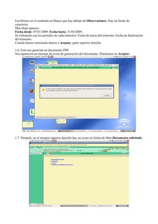 Escribimos en el cuadrado en blanco que hay debajo de Observaciones. Hay un límite de
caracteres.
Más abajo aparece:
Fecha desde: 07/01/2009 Fecha hasta: 31/03/2009.
Se rellenarán con los períodos de cada trimestre: Fecha de inicio del trimestre. Fecha de finalización
del trimestre.
Cuando hemos terminado damos a Aceptar, parte superior derecha.

1.6. Esto nos generará un documento PDF.
Nos aparecerá un mensaje de aviso de generación del documento. Pinchamos en Aceptar.




1.7. Después, en el margen superior derecho hay un icono en forma de libro:Documento solicitado.
 