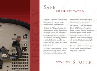The Seneca V offers the advantage that’s       six-second trend indicators for airspeed
                           clear as glass: the FlightMax Entegra          and altitude, and an electronic HSI.
                           Integrated Flight Deck from Avidyne.
                                                                          The FlightMax EX5000 Multi-Function
                           Two large, 10.4” flat panel liquid-crystal     Display (MFD) features the brightest,
                           displays integrate virtually all instruments   highest resolution, flight plan moving map
                           and gauges, reducing pilot workload yet        available in general aviation. Datalink
                           increasing your situational awareness.         weather, Stormscope, and Skywatch
                           The streamlined, user-friendly panel packs     capabilities can be seamlessly integrated
                           a wealth of information and offers you         with terrain, obstacles, and demographic
                           resources that have typically been reserved    information.
                           for the biz-jet set.
                                                                          The Avidyne FlightMax Entegra equipped
                           The Primary Flight Display (PFD) presents      Seneca V defines sophistication while
                           your attitude, heading, airspeed, altitude,    lifting you to a higher level.
                           and vertical speed instruments, as well as




Optional Equipment Shown
 