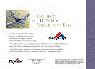 Owning
                                            the Dream is
                                              Easier than Ever.
  Our Step-up Program* helps you progress
through our entire line of enticing aircraft as
your skills and needs change. It also helps
make new aircraft trade-ins even more rewarding.

  As a qualified program member, most of your original purchase price may be applied toward the purchase
of the next-in-line Piper model. Certain restrictions apply, so ask your dealer for more details*.

  To simplify the purchase of your new aircraft, the team at Piper Financial Services can handle all
the financial transaction details for you...seamless, easy, hassle-free...only for Piper customers.




                                     Please call our toll-free number                 Piper Aircraft, Inc. reserves the right to make changes in specifications,
                                                                                      materials, equipment or prices at any time without prior notice or to
                                            866-FLY-PIPER                             discontinue models as required. It is the responsibility of the pilot to
                                             (866-359-7473)                           conduct all operations in accordance with the FAA approved Pilot’s
                                                piper.com                             Operating Handbook, which is the only official source of data.
                                                                                      * Step-up Program available with participating dealers only.

                                                                                                                                                     P/N 767-552
 