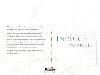When you're ready for the sheer power and excitement of a
turbocharged twin piston, you're ready for the Seneca V.




                                                                     .. . . . . . .. . .. . . . .. . ... . ... . . . . . . . . . . . . . . .
 Its sleek, aggressive profile practically screams power and
sophistication - backed up by a ride that's strong and subtle.

 With the versatility and stowage of a sport utility combined with
the power and luxury of a stylish sedan, the Seneca V can take
you, your passengers and all your gear far above the weather to
your comfort zone - with room and power to spare.

 Indulge yourself. Experience the strength, sophistication and
style of the Seneca V.
 