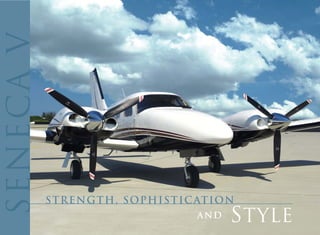 When you're ready for the sheer power and excitement of a
turbocharged twin piston, you're ready for the Seneca V.




                                                                     .. . . . . . .. . .. . . . .. . ... . ... . . . . . . . . . . . . . . .
 Its sleek, aggressive profile practically screams power and
sophistication - backed up by a ride that's strong and subtle.

 With the versatility and stowage of a sport utility combined with
the power and luxury of a stylish sedan, the Seneca V can take
you, your passengers and all your gear far above the weather to
your comfort zone - with room and power to spare.

 Indulge yourself. Experience the strength, sophistication and
style of the Seneca V.
 