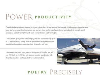 Don't be fooled by its beauty. Beneath its elegant exterior lurks the true magic of the Seneca V: 220 hp engines that deliver more
power and performance from lower engine rpm and fuel. It's a racehorse and a workhorse - packed with the strength, speed,
consistency, reliability and efficiency to reach your destination swiftly and safely.


 The Seneca V gives you the turbocharged power you need all the way up to
its 25,000-foot service ceiling. With an optional built-in oxygen system you
can climb with confidence and cruise above the weather with ease.



 Maximum cruise power gives you over 180 knots at 10,000 feet and well
over 200 knots at 25,000 feet with an even, smooth, soundproofed ride.
It's poetry in motion - and productivity at a whole new level.
 