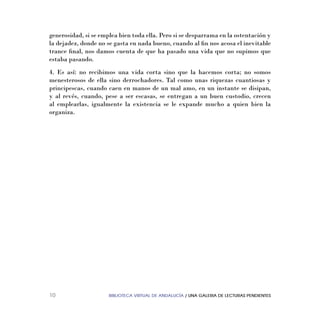 BIBLIOTECA VIRTUAL DE ANDALUCÍA / UNA GALERIA DE LECTURAS PENDIENTES10
generosidad, si se emplea bien toda ella. Pero si se desparrama en la ostentación y
la dejadez, donde no se gasta en nada bueno, cuando al ﬁn nos acosa el inevitable
trance ﬁnal, nos damos cuenta de que ha pasado una vida que no supimos que
estaba pasando.
4. Es así: no recibimos una vida corta sino que la hacemos corta; no somos
menesterosos de ella sino derrochadores. Tal como unas riquezas cuantiosas y
principescas, cuando caen en manos de un mal amo, en un instante se disipan,
y al revés, cuando, pese a ser escasas, se entregan a un buen custodio, crecen
al emplearlas, igualmente la existencia se le expande mucho a quien bien la
organiza.
 