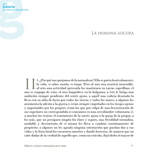 SÉNECA • Sobre la Brevedad de la Vida 11
II
1. ¿Por qué nos quejamos de la naturaleza? Ella se porta benévolamente;
la vida, si sabes usarla, es larga. Pero al uno una avaricia insaciable,
al otro una actividad ajetreada los mantienen en tareas superﬂuas; el
uno se empapa de vino, el otro languidece en la holganza; a éste le fatiga una
ambición siempre pendiente del sentir ajeno, a aquél una codicia desatada lo
lleva con su afán de lucro por todas las tierras y todos los mares; a algunos los
atormenta la aﬁción a la guerra y están siempre empeñados en los riesgos ajenos
y angustiados por los propios; están los que por culpa de una frecuentación de
sus superiores no correspondida se consumen en una servidumbre voluntaria; 2.
a muchos los retiene el sentimiento de la suerte ajena o la queja de la propia; a
los más, que no persiguen ningún ﬁn claro y seguro, una frivolidad tornadiza,
mudable y descontenta de sí misma les lleva a cambiar continuamente de
propósito; a algunos no les agrada ninguna orientación que puedan dar a sus
vidas y la hora fatal los encuentra mustios y dando bostezos, de manera que no
cabe dudar de la verdad de aquello que, como un oráculo, dejó dicho el mayor de
La humana locura
 
