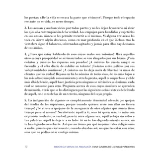 BIBLIOTECA VIRTUAL DE ANDALUCÍA / UNA GALERIA DE LECTURAS PENDIENTES12
los poetas: «De la vida es escasa la parte que vivimos»5
. Porque todo el espacio
restante no es vida, es mero tiempo.
3. Les acosan y asedian vicios por todas partes y no les dejan levantarse ni alzar
los ojos a la contemplación de la verdad. Los empujan para hundirlos y sujetarlos
en sus ansias, nunca se les permite recurrir a sí mismos. Si alguna vez acaso les
toca en suerte algún descanso, como en mar profundo en el que incluso tras la
ventolera sigue el balanceo, sobrenadan agitados y jamás para ellos hay descanso
de sus ansias.
4. ¿Crees que estoy hablando de esos cuyos males son notorios? Mira aquellos
otros a cuya prosperidad se arriman todos: se ven ahogados por sus bienes. ¡Para
cuántos y cuántos las riquezas son pesadas! ¡A cuántos les cuesta sangre su
facundia y el afán diario de exhibir su talento! ¡Cuántos están pálidos por sus
voluptuosidades continuas! ¡A cuántos no les deja nada de libertad la masa de
clientes que los rodea! Repasa en ﬁn la nómina de todos ésos, de los más bajos a
los más altos: uno pide asesoramiento y otro lo presta, aquél es sospechoso y el de
más allá deﬁende, aquél hace justicia pero ninguno se reivindica a sí mismo, cada
cual se consume para otro. Pregunta acerca de esos cuyos nombres se aprenden
de memoria, verás que se les distinguen por las siguientes señas: éste es del círculo
de aquél, este otro de las de un tercero, ninguno del suyo propio.
5. La indignación de algunos es completamente demencial además: ¡se quejan
del desdén de los superiores, porque cuando quieren verse con ellos no tienen
tiempo! ¿Se atreve a quejarse de la arrogancia de otro alguien que nunca tiene
tiempo para sí mismo? No obstante aquél a ti, seas tú quien seas, te mira con
expresión insolente, es verdad, pero te mira alguna vez, aquél rebaja sus oídos a
tus palabras, aquél te deja ir a su lado: tú no te has dignado mirarte nunca, no
te has dignado escucharte. Así que no tienes por qué imponer tales obligaciones
a nadie, puesto que ciertamente, cuando obrabas así, no querías estar con otro,
sino que no podías estar contigo mismo.
 