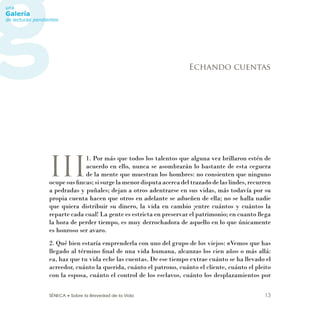 SÉNECA • Sobre la Brevedad de la Vida 13
III
1. Por más que todos los talentos que alguna vez brillaron estén de
acuerdo en ello, nunca se asombrarán lo bastante de esta ceguera
de la mente que muestran los hombres: no consienten que ninguno
ocupe sus ﬁncas; si surge la menor disputa acerca del trazado de las lindes, recurren
a pedradas y puñales; dejan a otros adentrarse en sus vidas, más todavía por su
propia cuenta hacen que otros en adelante se adueñen de ella; no se halla nadie
que quiera distribuir su dinero, la vida en cambio ¡entre cuántos y cuántos la
reparte cada cual! La gente es estricta en preservar el patrimonio; en cuanto llega
la hora de perder tiempo, es muy derrochadora de aquello en lo que únicamente
es honroso ser avaro.
2. Qué bien estaría emprenderla con uno del grupo de los viejos: «Vemos que has
llegado al término ﬁnal de una vida humana, alcanzas los cien años o más allá:
ea, haz que tu vida eche las cuentas. De ese tiempo extrae cuánto se ha llevado el
acreedor, cuánto la querida, cuánto el patrono, cuánto el cliente, cuánto el pleito
con la esposa, cuánto el control de los esclavos, cuánto los desplazamientos por
Echando cuentas
 