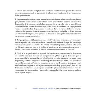 BIBLIOTECA VIRTUAL DE ANDALUCÍA / UNA GALERIA DE LECTURAS PENDIENTES14
la ciudad para atender compromisos; añade las enfermedades que artiﬁcialmente
nos ocasionamos, añade lo que quedó tirado sin usar: verás que tienes menos años
de los que cuentas.
3. Repasa contigo mismo en tu memoria cuándo has estado seguro de tus planes,
qué jornada entre tantas ha resultado como proyectabas, cuándo has estado a
disposición de ti mismo, cuándo la expresión de tu cara ha sido la que debiera,
cuándo el ánimo estuvo sin miedo, qué labor tienes acabada en tan largo periodo,
cuántos y cuántos han despedazado tu vida sin darte tú cuenta de lo que perdías,
cuánto te ha quitado el resentimiento vano, la alegría estúpida, el deseo ansioso,
las relaciones lisonjeras, qué poco de lo tuyo se te ha dejado: comprenderás que
vas a morir prematuramente».
4. Así que ¿dónde está la razón de todo esto? Vivís como si fuerais a vivir siempre,
nunca reparáis en vuestra fragilidad, no calculáis cuánto tiempo ha pasado ya
para vosotros; como si sacarais del total y sobrante lo perdéis, cuando a las veces
ese día precisamente que se le dedica a alguien o a algún negocio sea acaso el
último. Todo como mortales lo teméis, todo como inmortales lo anheláis.
5. Oirás a la mayoría decir: «A partir de los cincuenta me retiraré a descansar,
los sesenta años me librarán de obligaciones». ¿Pero a quién tomarás que te
avale una vida lo bastante larga? ¿Quién dará permiso para que eso salga como
dispones? ¿No te da vergüenza reservar para ti los rebojos de tu vida y destinar
para el bien espiritual6
solo ese tiempo que no se puede dedicar a ninguna cosa?
¡Qué tarde es empezar a vivir justamente cuando hay que dejarlo! ¡Qué olvido
de nuestra mortalidad tan estúpido aplazar los planteamientos sensatos para los
cincuenta o los sesenta años y pretender empezar la vida en un momento al que
pocos logran llegar7
!
 