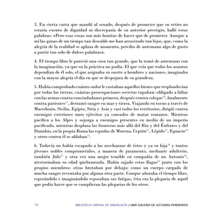 BIBLIOTECA VIRTUAL DE ANDALUCÍA / UNA GALERIA DE LECTURAS PENDIENTES16
3. En cierta carta que mandó al senado, después de prometer que su retiro no
estaría exento de dignidad ni discreparía de su anterior prestigio, hallé estas
palabras: «Pero esas cosas son más bonitas de hacer que de prometer. Aunque a
mí las ganas de un tiempo tan deseable me han arrastrado tan lejos, que, como la
alegría de la realidad se aplaza de momento, percibo de antemano algo de gusto
a partir tan solo de dulces palabras».
4. El tiempo libre le pareció una cosa tan grande, que la tomó de antemano con
la imaginación, ya que en la práctica no podía. El que veía que todos los asuntos
dependían de él solo, el que asignaba su suerte a hombres y naciones, imaginaba
con la mayor alegría el día en que se despojara de su grandeza.
5. Había comprobado cuánto sudor le costaban aquellos bienes que resplandecían
por todas las tierras, cuántas preocupaciones secretas tapaban: obligado a lidiar
con las armas contra conciudadanos primero, después contra colegas10
, ﬁnalmente
contra parientes11
, derramó sangre en mar y tierra. Viajando en torno a través de
Macedonia, Sicilia, Egipto, Siria y Asia y casi todos los territorios, dirigió contra
enemigos exteriores unos ejércitos ya cansados de matar romanos. Mientras
paciﬁca a los Alpes y sojuzga a enemigos presentes en medio de un imperio
paciﬁcado, mientras desplaza las fronteras más allá del Rin y del Éufrates y del
Danubio, en la propia Roma las espadas de Murena, Cepión12
, Lépido13
, Egnacio14
y otros contra él se aﬁlaban15
.
6. Todavía no había escapado a las asechanzas de éstos y ya su hija16
y tantos
jóvenes nobles comprometidos, a manera de juramento, mediante adulterio,
también Julo17
y otra vez una mujer temible en compañía de un Antonio18
,
aterrorizaban su edad quebrantada. Había sajado estas llagas19
junto con los
propios miembros: otras brotaban por debajo; como un cuerpo cargado de
mucha sangre reventaba por alguna otra parte. Conque añoraba el tiempo libre,
esperándolo e imaginándolo reposaban sus fatigas, ésta era la plegaria de aquél
que podía hacer que se cumplieran las plegarias de los otros.
 