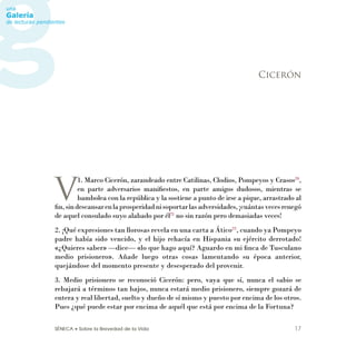 SÉNECA • Sobre la Brevedad de la Vida 17
V
1. Marco Cicerón, zarandeado entre Catilinas, Clodios, Pompeyos y Crasos20
,
en parte adversarios maniﬁestos, en parte amigos dudosos, mientras se
bambolea con la república y la sostiene a punto de irse a pique, arrastrado al
ﬁn,sindescansarenlaprosperidadnisoportarlasadversidades,¡cuántasvecesrenegó
de aquel consulado suyo alabado por él21
no sin razón pero demasiadas veces!
2. ¡Qué expresiones tan llorosas revela en una carta a Ático22
, cuando ya Pompeyo
padre había sido vencido, y el hijo rehacía en Hispania su ejército derrotado!
«¿Quieres saber» —dice— «lo que hago aquí? Aguardo en mi ﬁnca de Tusculano
medio prisionero». Añade luego otras cosas lamentando su época anterior,
quejándose del momento presente y desesperado del provenir.
3. Medio prisionero se reconoció Cicerón: pero, vaya que sí, nunca el sabio se
rebajará a términos tan bajos, nunca estará medio prisionero, siempre gozará de
entera y real libertad, suelto y dueño de sí mismo y puesto por encima de los otros.
Pues ¿qué puede estar por encima de aquél que está por encima de la Fortuna?
Cicerón
 
