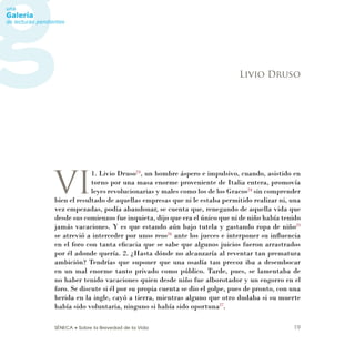 SÉNECA • Sobre la Brevedad de la Vida 19
VI
1. Livio Druso23
, un hombre áspero e impulsivo, cuando, asistido en
torno por una masa enorme proveniente de Italia entera, promovía
leyes revolucionarias y males como los de los Gracos24
sin comprender
bien el resultado de aquellas empresas que ni le estaba permitido realizar ni, una
vez empezadas, podía abandonar, se cuenta que, renegando de aquella vida que
desde sus comienzos fue inquieta, dijo que era el único que ni de niño había tenido
jamás vacaciones. Y es que estando aún bajo tutela y gastando ropa de niño25
se atrevió a interceder por unos reos26
ante los jueces e interponer su inﬂuencia
en el foro con tanta eﬁcacia que se sabe que algunos juicios fueron arrastrados
por él adonde quería. 2. ¿Hasta dónde no alcanzaría al reventar tan prematura
ambición? Tendrías que suponer que una osadía tan precoz iba a desembocar
en un mal enorme tanto privado como público. Tarde, pues, se lamentaba de
no haber tenido vacaciones quien desde niño fue alborotador y un engorro en el
foro. Se discute si él por su propia cuenta se dio el golpe, pues de pronto, con una
herida en la ingle, cayó a tierra, mientras alguno que otro dudaba si su muerte
había sido voluntaria, ninguno si había sido oportuna27
.
Livio Druso
 