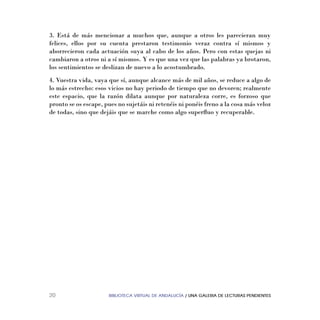 BIBLIOTECA VIRTUAL DE ANDALUCÍA / UNA GALERIA DE LECTURAS PENDIENTES20
3. Está de más mencionar a muchos que, aunque a otros les parecieran muy
felices, ellos por su cuenta prestaron testimonio veraz contra sí mismos y
aborrecieron cada actuación suya al cabo de los años. Pero con estas quejas ni
cambiaron a otros ni a sí mismos. Y es que una vez que las palabras ya brotaron,
los sentimientos se deslizan de nuevo a lo acostumbrado.
4. Vuestra vida, vaya que sí, aunque alcance más de mil años, se reduce a algo de
lo más estrecho: esos vicios no hay periodo de tiempo que no devoren; realmente
este espacio, que la razón dilata aunque por naturaleza corre, es forzoso que
pronto se os escape, pues no sujetáis ni retenéis ni ponéis freno a la cosa más veloz
de todas, sino que dejáis que se marche como algo superﬂuo y recuperable.
 